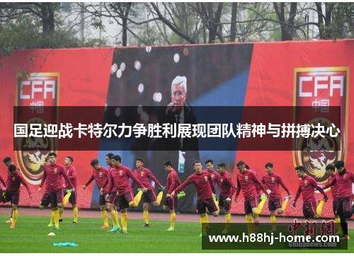 国足迎战卡特尔力争胜利展现团队精神与拼搏决心